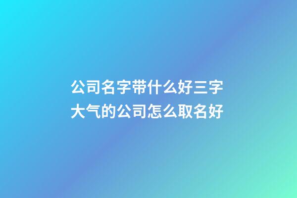 公司名字带什么好三字 大气的公司怎么取名好-第1张-公司起名-玄机派